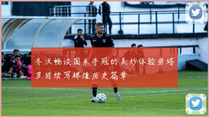 齐沃畅谈国米夺冠的美妙体验劳塔罗将续写辉煌历史篇章