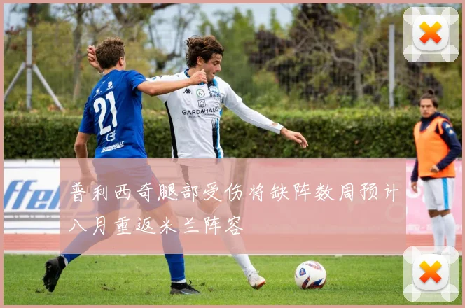 普利西奇腿部受伤将缺阵数周预计八月重返米兰阵容