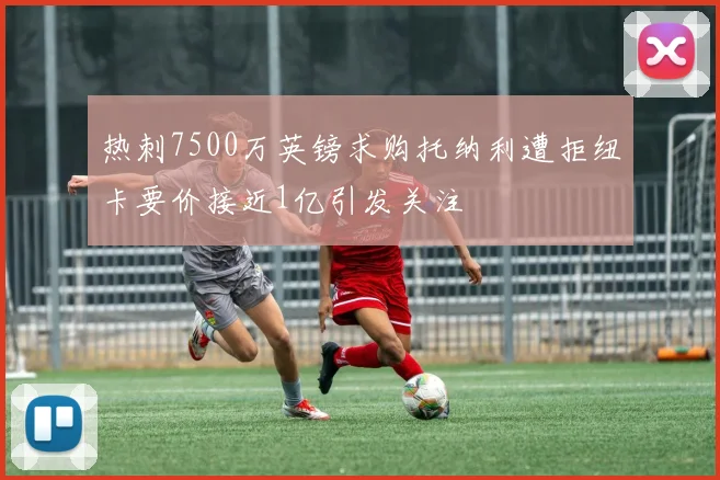 热刺7500万英镑求购托纳利遭拒纽卡要价接近1亿引发关注
