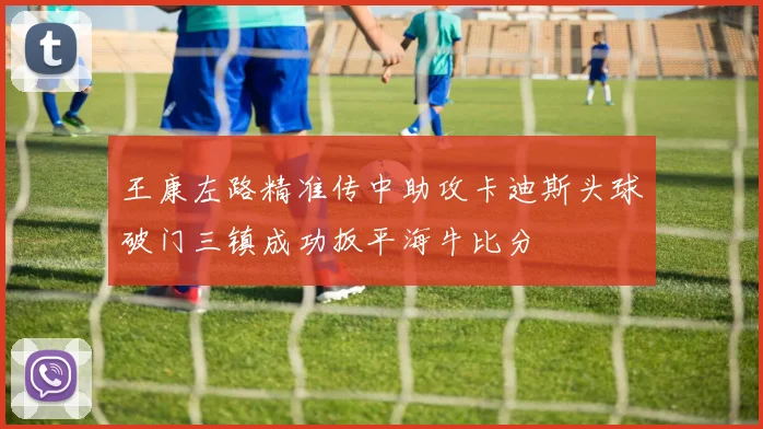 王康左路精准传中助攻卡迪斯头球破门三镇成功扳平海牛比分