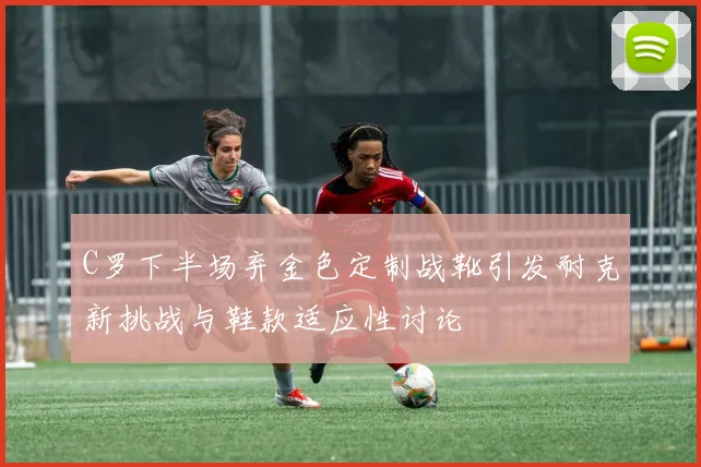C罗下半场弃金色定制战靴引发耐克新挑战与鞋款适应性讨论