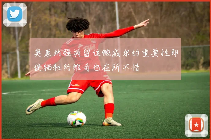 奥康纳强调留住鲍威尔的重要性即使牺牲约维奇也在所不惜