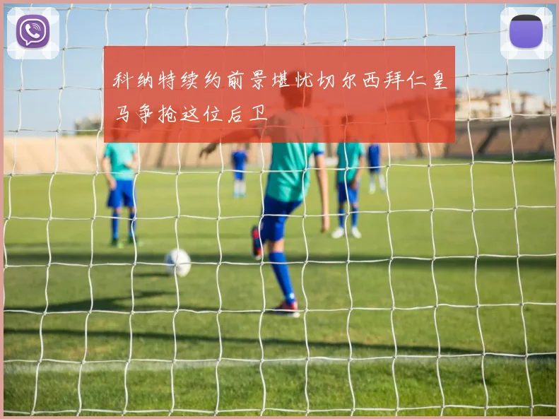 科纳特续约前景堪忧切尔西拜仁皇马争抢这位后卫