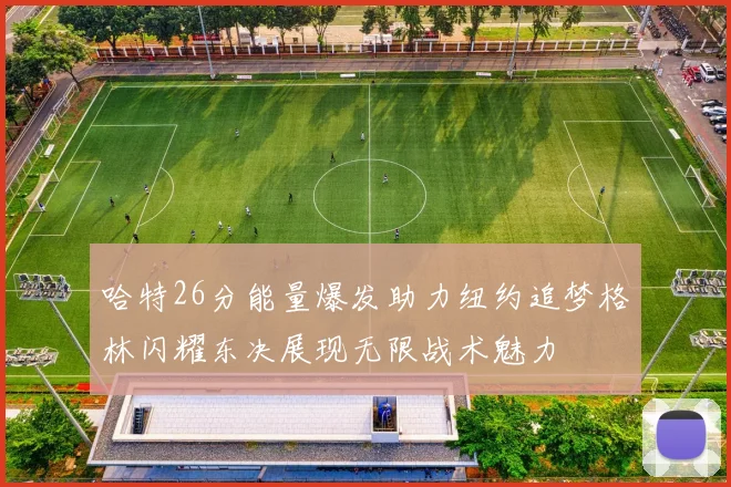 哈特26分能量爆发助力纽约追梦格林闪耀东决展现无限战术魅力