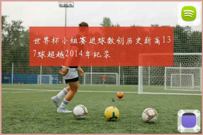 世界杯小组赛进球数创历史新高137球超越2014年纪录