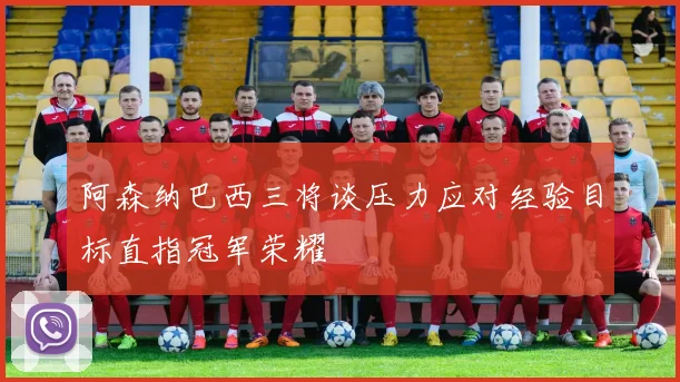 阿森纳巴西三将谈压力应对经验目标直指冠军荣耀