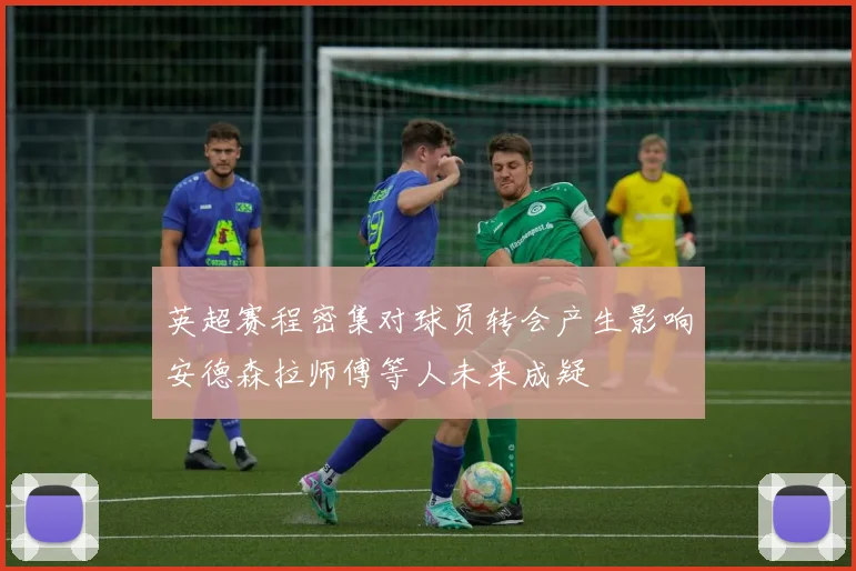 英超赛程密集对球员转会产生影响安德森拉师傅等人未来成疑