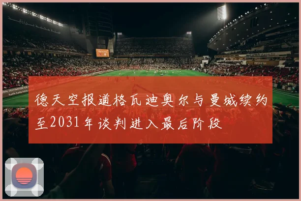 德天空报道格瓦迪奥尔与曼城续约至2031年谈判进入最后阶段