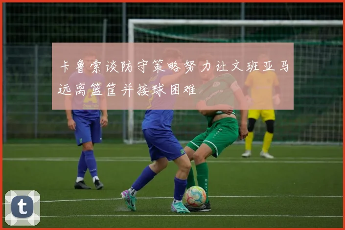 卡鲁索谈防守策略努力让文班亚马远离篮筐并接球困难