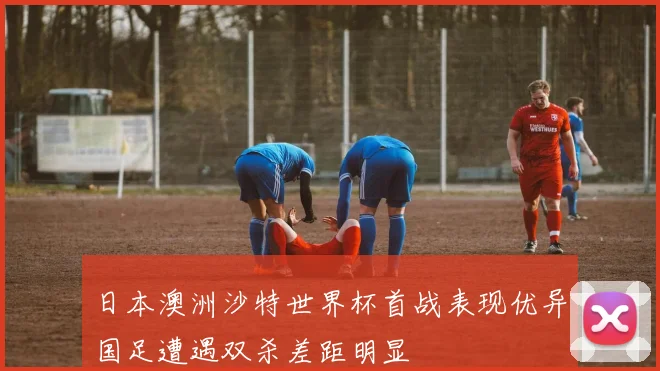 日本澳洲沙特世界杯首战表现优异国足遭遇双杀差距明显