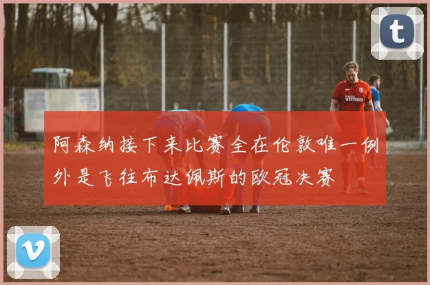 阿森纳接下来比赛全在伦敦唯一例外是飞往布达佩斯的欧冠决赛