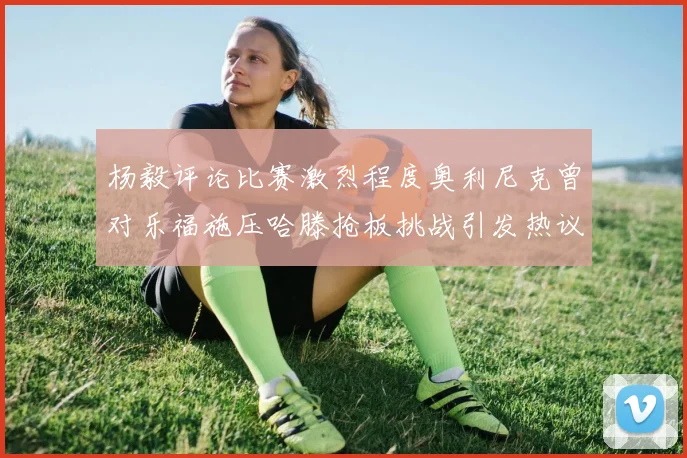 杨毅评论比赛激烈程度奥利尼克曾对乐福施压哈滕抢板挑战引发热议